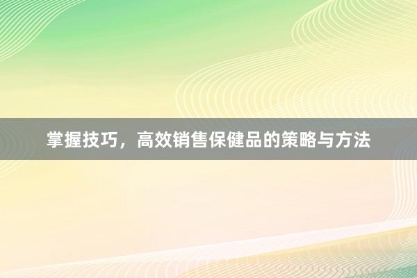 掌握技巧，高效销售保健品的策略与方法