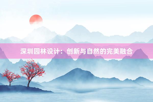 深圳园林设计：创新与自然的完美融合